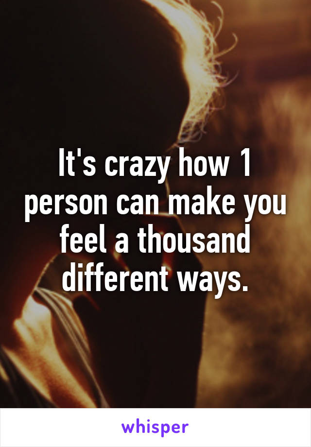 It's crazy how 1 person can make you feel a thousand different ways.
