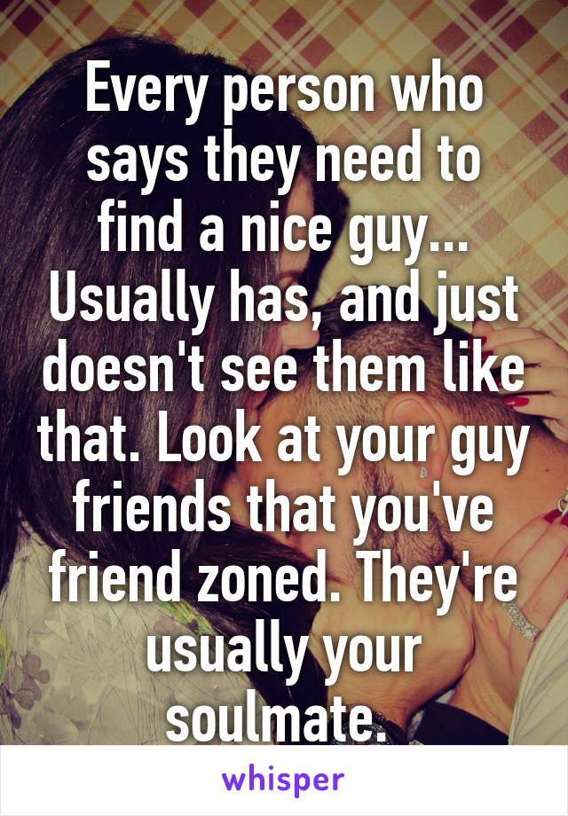 Every person who says they need to find a nice guy... Usually has, and just doesn't see them like that. Look at your guy friends that you've friend zoned. They're usually your soulmate. 