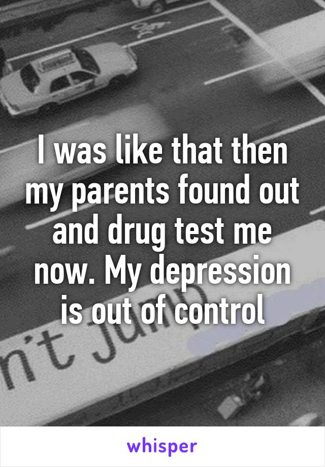 I was like that then my parents found out and drug test me now. My depression is out of control