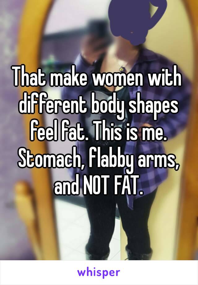 That make women with different body shapes feel fat. This is me. Stomach, flabby arms, and NOT FAT.