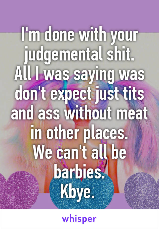 I'm done with your judgemental shit.
All I was saying was don't expect just tits and ass without meat in other places.
We can't all be barbies.
Kbye. 