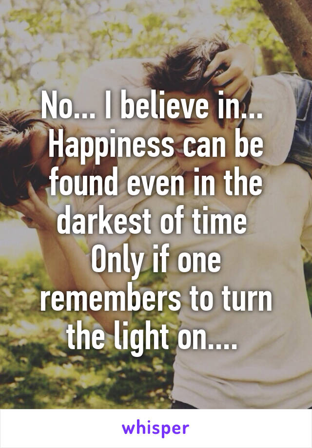 No... I believe in... 
Happiness can be found even in the darkest of time 
Only if one remembers to turn the light on.... 