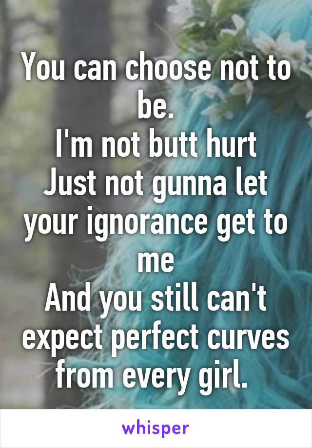 You can choose not to be.
I'm not butt hurt
Just not gunna let your ignorance get to me
And you still can't expect perfect curves from every girl. 