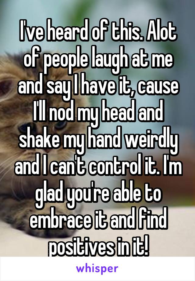 I've heard of this. Alot of people laugh at me and say I have it, cause I'll nod my head and shake my hand weirdly and I can't control it. I'm glad you're able to embrace it and find positives in it!