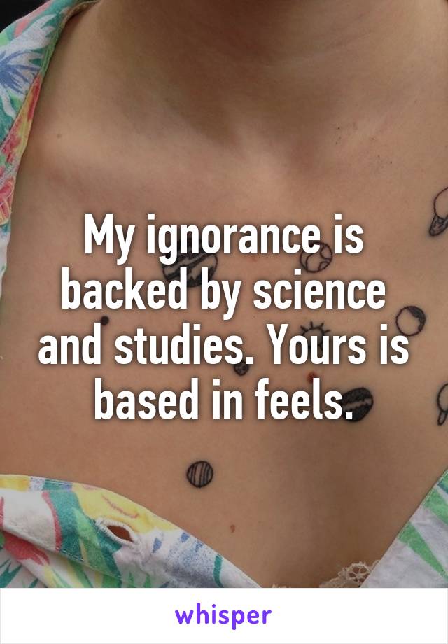 My ignorance is backed by science and studies. Yours is based in feels.