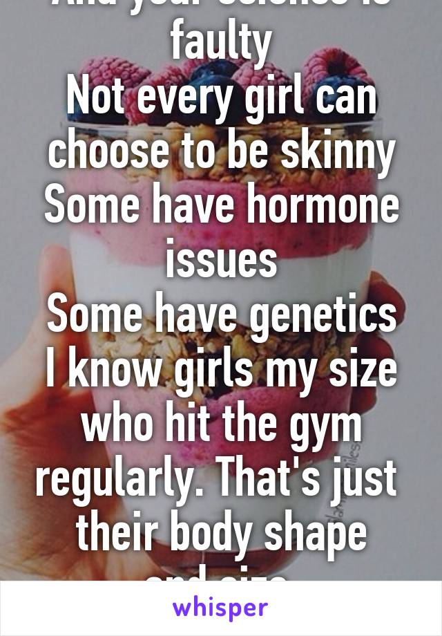 And your science is faulty
Not every girl can choose to be skinny
Some have hormone issues
Some have genetics
I know girls my size who hit the gym regularly. That's just 
their body shape and size.
