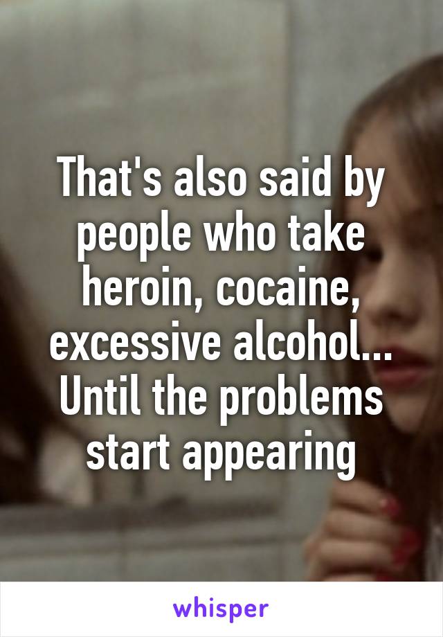 That's also said by people who take heroin, cocaine, excessive alcohol... Until the problems start appearing