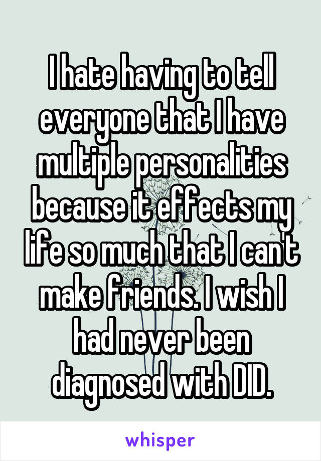 I hate having to tell everyone that I have multiple personalities because it effects my life so much that I can't make friends. I wish I had never been diagnosed with DID.