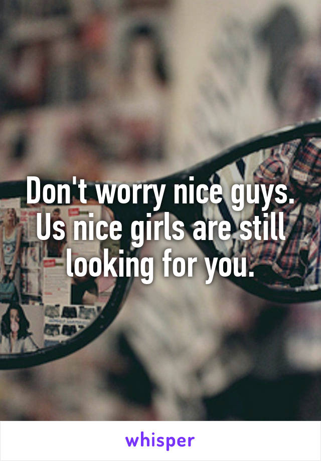 Don't worry nice guys.
Us nice girls are still looking for you.