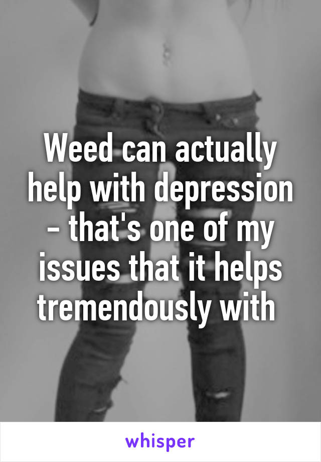 Weed can actually help with depression - that's one of my issues that it helps tremendously with 
