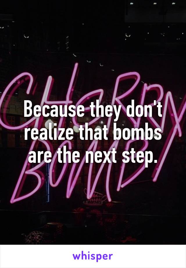 Because they don't realize that bombs are the next step.