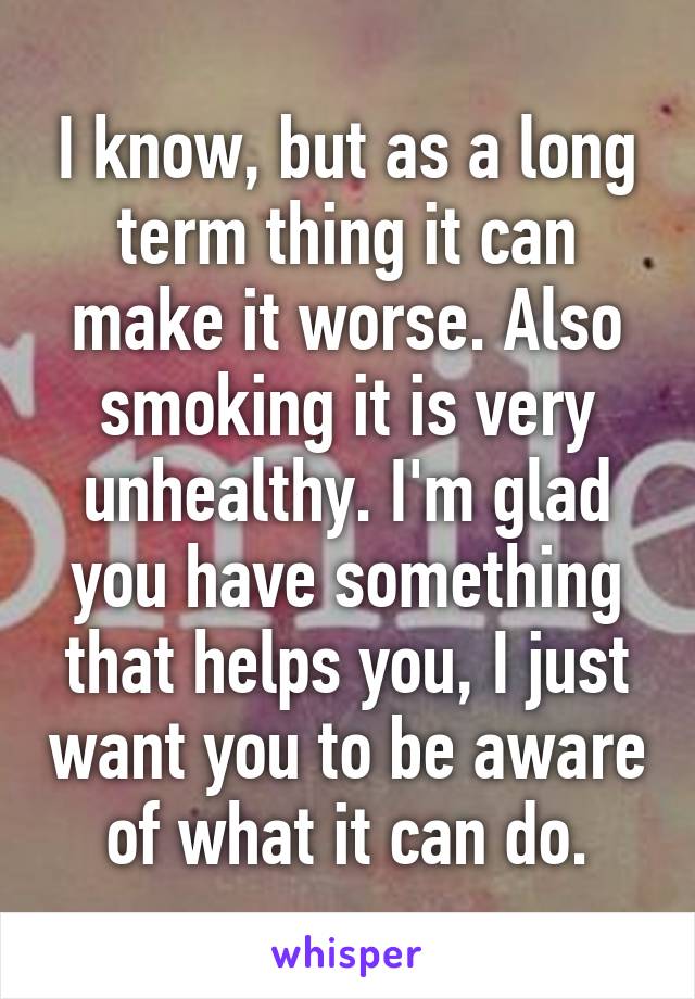 I know, but as a long term thing it can make it worse. Also smoking it is very unhealthy. I'm glad you have something that helps you, I just want you to be aware of what it can do.
