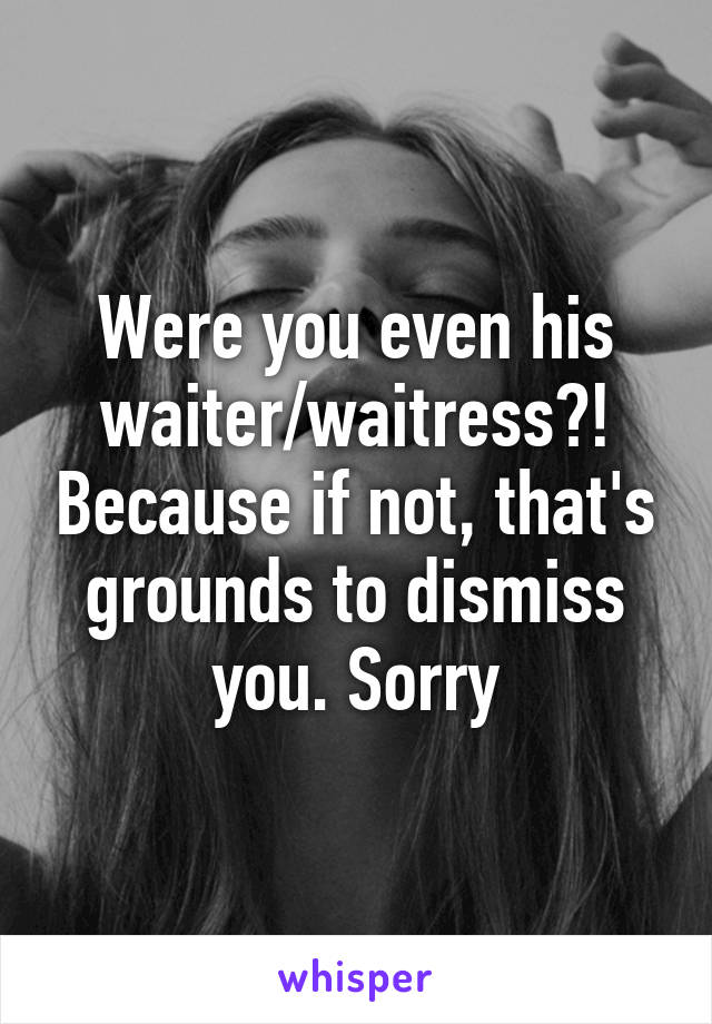 Were you even his waiter/waitress?! Because if not, that's grounds to dismiss you. Sorry