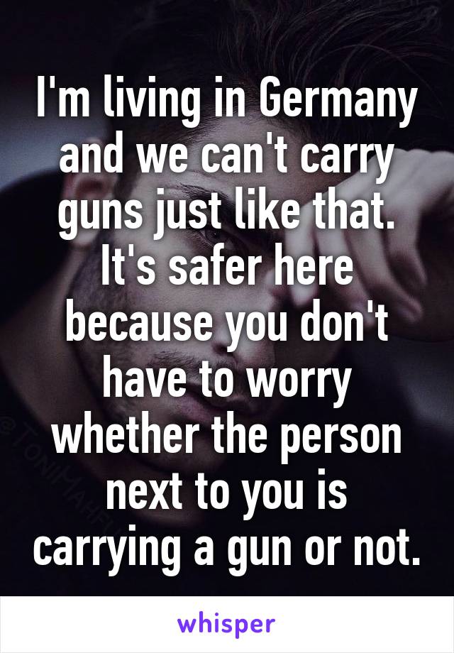 I'm living in Germany and we can't carry guns just like that. It's safer here because you don't have to worry whether the person next to you is carrying a gun or not.