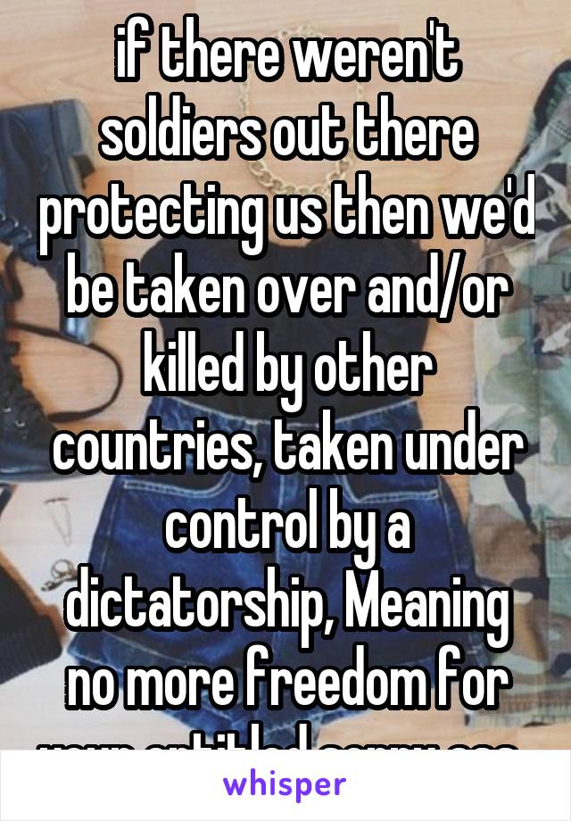 if there weren't soldiers out there protecting us then we'd be taken over and/or killed by other countries, taken under control by a dictatorship, Meaning no more freedom for your entitled sorry ass. 