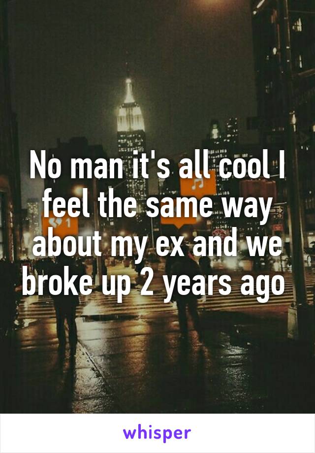 No man it's all cool I feel the same way about my ex and we broke up 2 years ago 