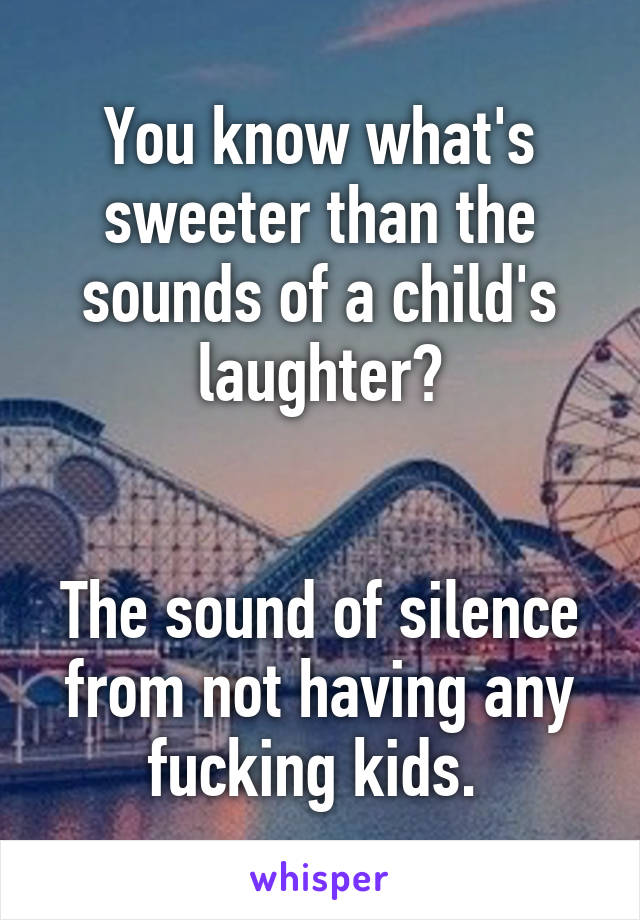 You know what's sweeter than the sounds of a child's laughter?


The sound of silence from not having any fucking kids. 