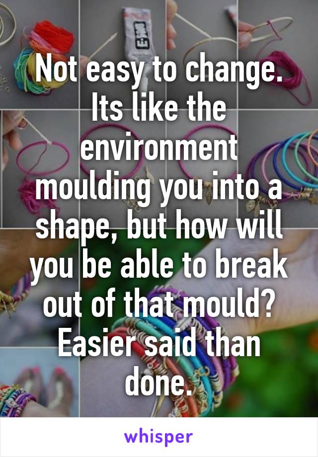 Not easy to change. Its like the environment moulding you into a shape, but how will you be able to break out of that mould? Easier said than done.