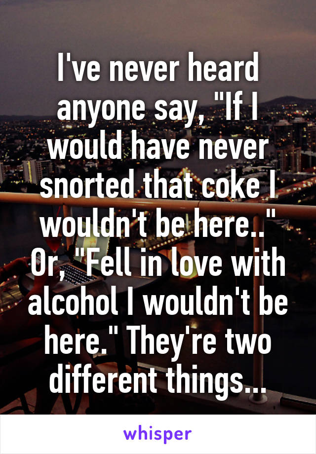 I've never heard anyone say, "If I would have never snorted that coke I wouldn't be here.." Or, "Fell in love with alcohol I wouldn't be here." They're two different things...