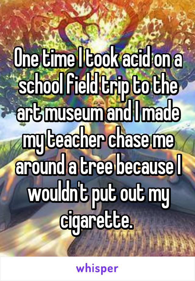 One time I took acid on a school field trip to the art museum and I made my teacher chase me around a tree because I wouldn't put out my cigarette. 