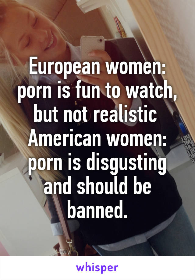 European women: porn is fun to watch, but not realistic 
American women: porn is disgusting and should be banned.