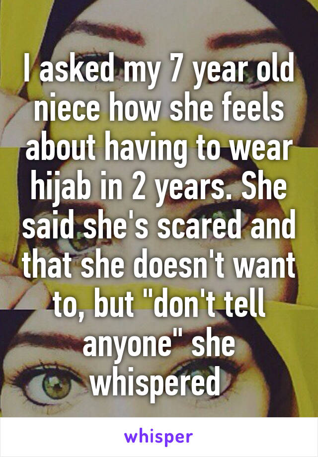 I asked my 7 year old niece how she feels about having to wear hijab in 2 years. She said she's scared and that she doesn't want to, but "don't tell anyone" she whispered 