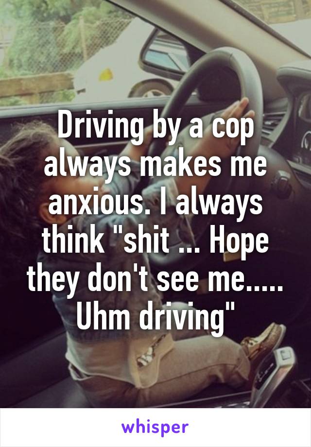 Driving by a cop always makes me anxious. I always think "shit ... Hope they don't see me..... Uhm driving"