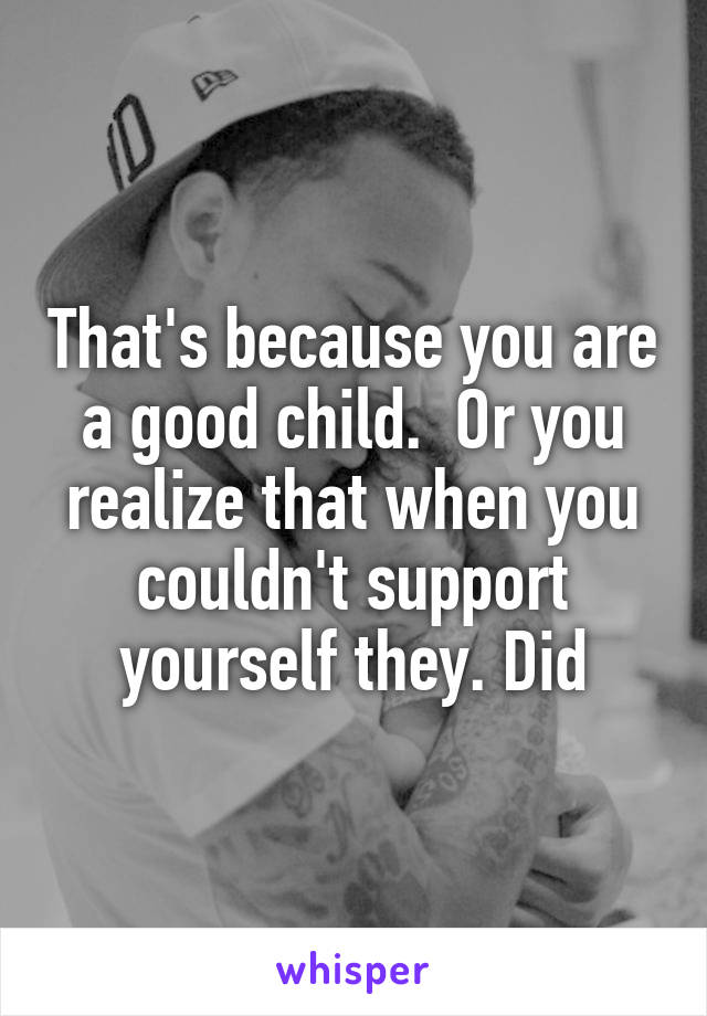 That's because you are a good child.  Or you realize that when you couldn't support yourself they. Did