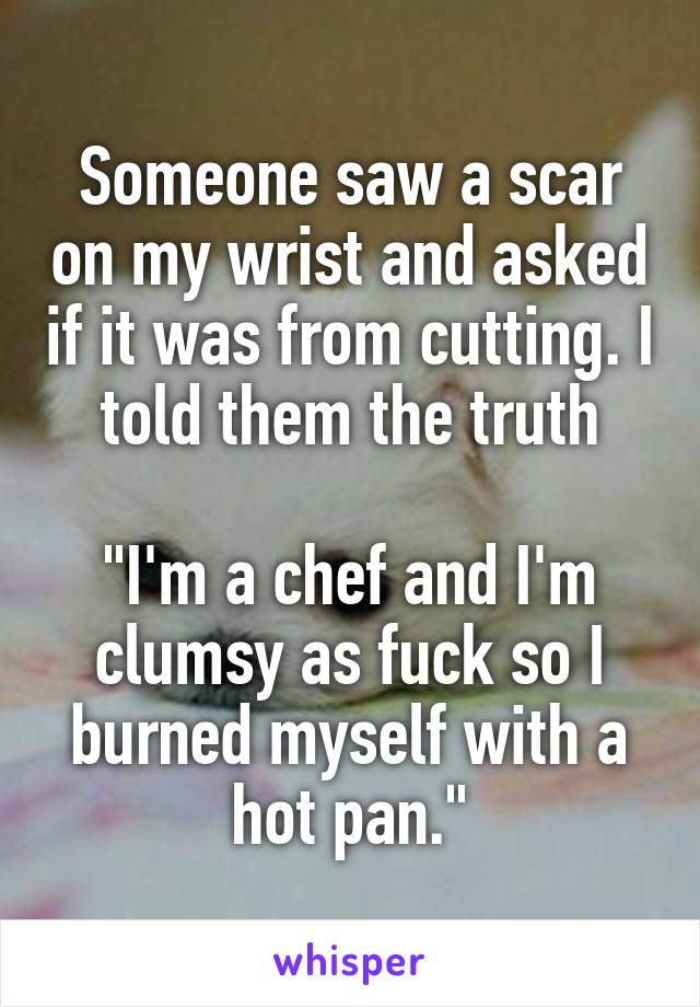 Someone saw a scar on my wrist and asked if it was from cutting. I told them the truth

"I'm a chef and I'm clumsy as fuck so I burned myself with a hot pan."
