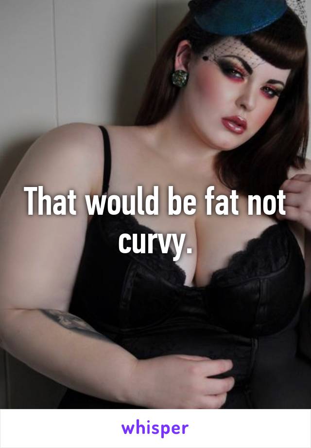 That would be fat not curvy.