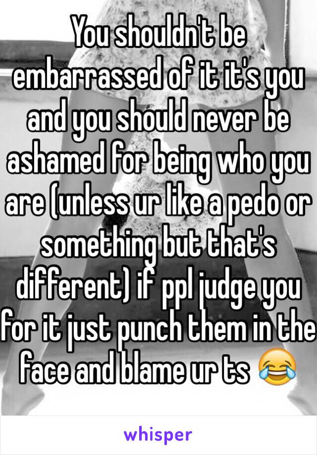 You shouldn't be embarrassed of it it's you and you should never be ashamed for being who you are (unless ur like a pedo or something but that's different) if ppl judge you for it just punch them in the face and blame ur ts 😂