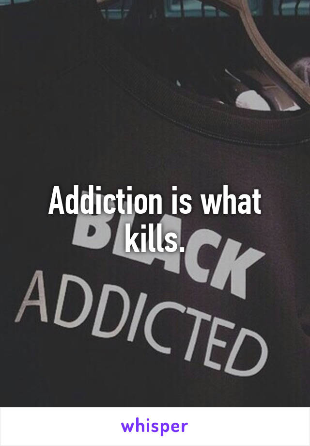 Addiction is what kills.