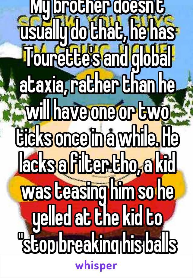 My brother doesn't usually do that, he has Tourette's and global ataxia, rather than he will have one or two ticks once in a while. He lacks a filter tho, a kid was teasing him so he yelled at the kid to "stop breaking his balls and fuck off." 