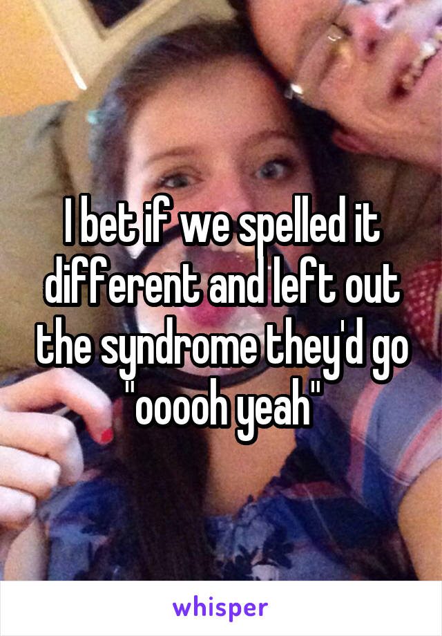 I bet if we spelled it different and left out the syndrome they'd go "ooooh yeah"