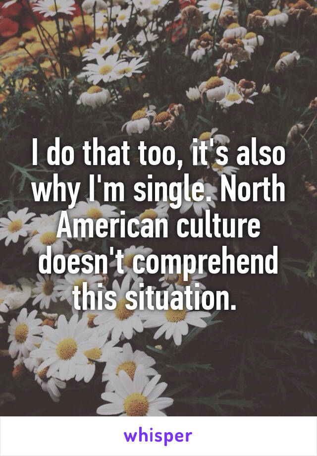 I do that too, it's also why I'm single. North American culture doesn't comprehend this situation. 