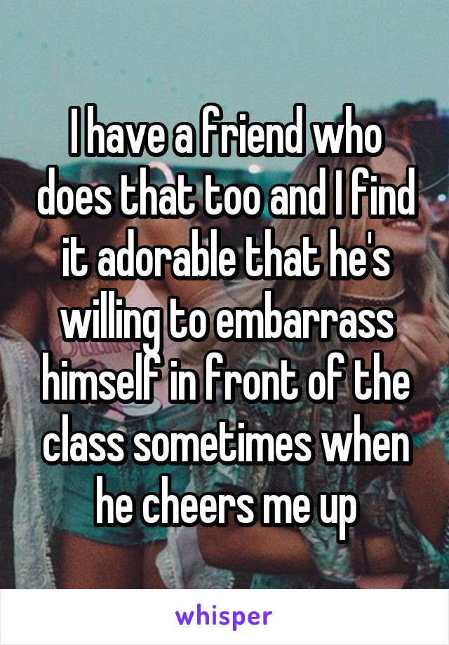 I have a friend who does that too and I find it adorable that he's willing to embarrass himself in front of the class sometimes when he cheers me up