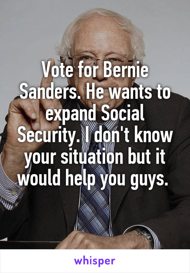 Vote for Bernie Sanders. He wants to expand Social Security. I don't know your situation but it would help you guys. 
