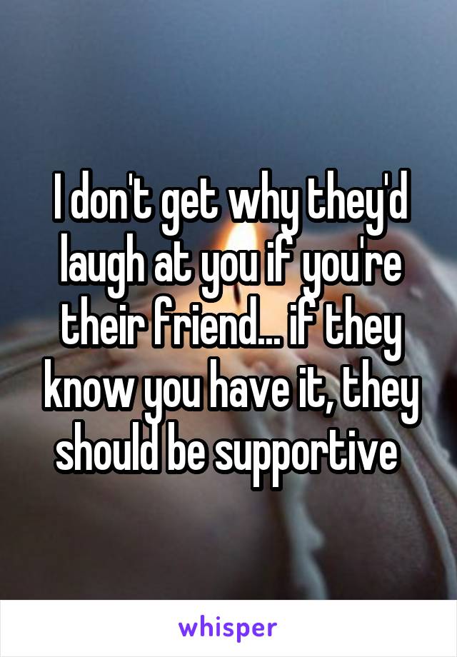 I don't get why they'd laugh at you if you're their friend... if they know you have it, they should be supportive 