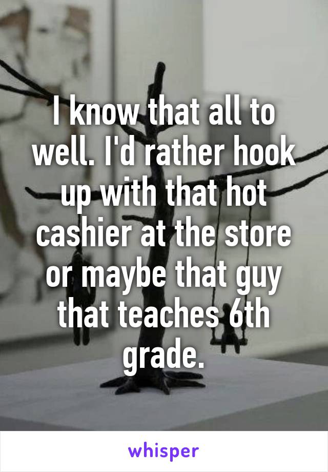 I know that all to well. I'd rather hook up with that hot cashier at the store or maybe that guy that teaches 6th grade.