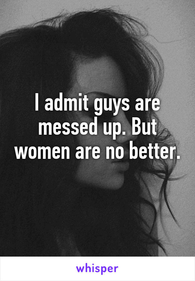 I admit guys are messed up. But women are no better. 