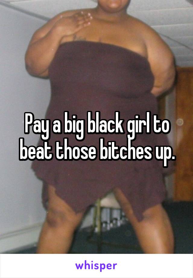 Pay a big black girl to beat those bitches up.