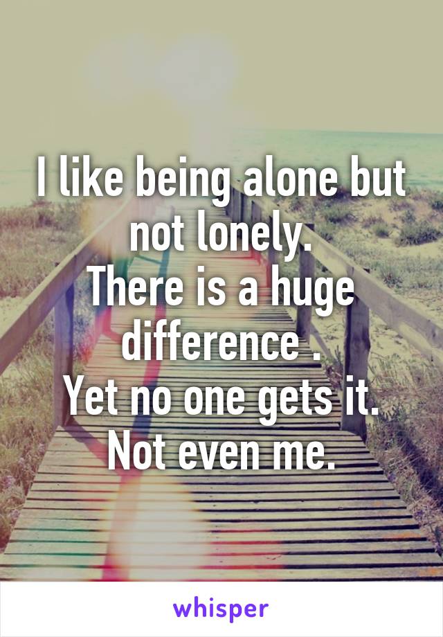 I like being alone but not lonely.
There is a huge difference .
Yet no one gets it. Not even me.