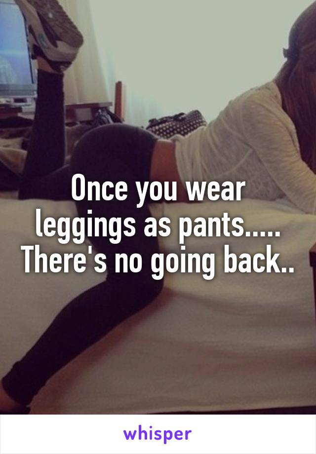 Once you wear leggings as pants..... There's no going back..