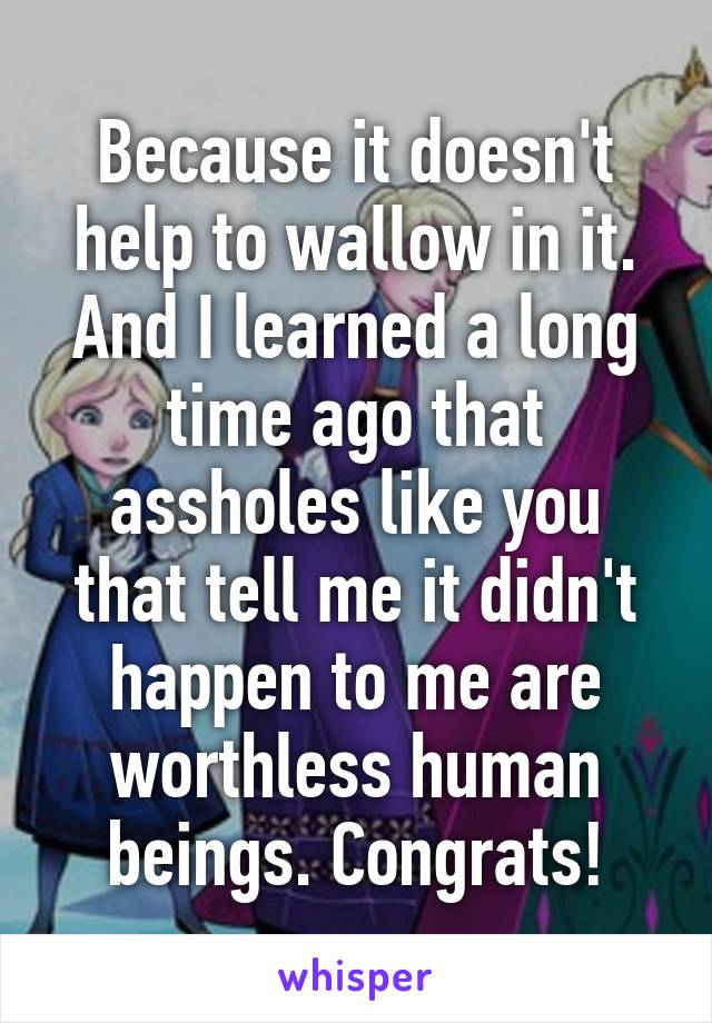 Because it doesn't help to wallow in it. And I learned a long time ago that assholes like you that tell me it didn't happen to me are worthless human beings. Congrats!