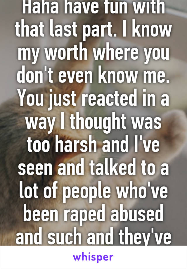 Haha have fun with that last part. I know my worth where you don't even know me. You just reacted in a way I thought was too harsh and I've seen and talked to a lot of people who've been raped abused and such and they've never 