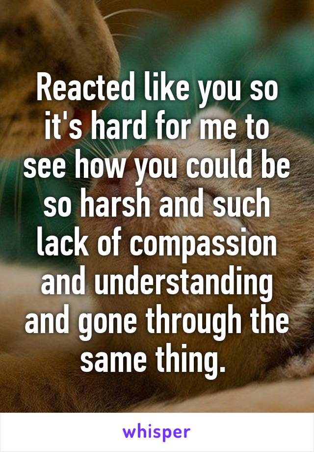 Reacted like you so it's hard for me to see how you could be so harsh and such lack of compassion and understanding and gone through the same thing. 
