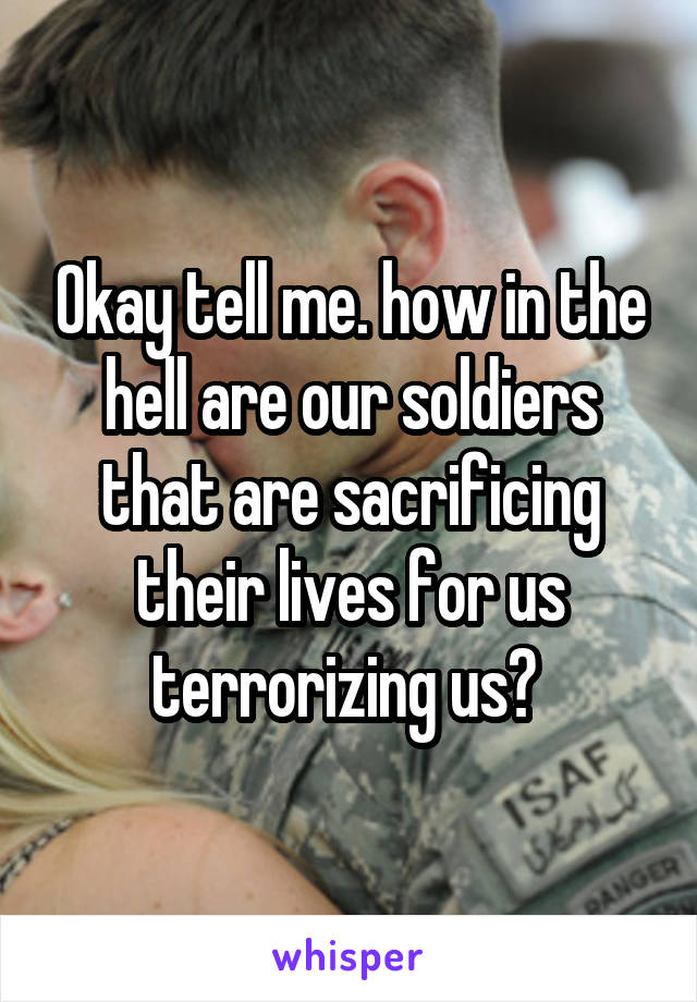 Okay tell me. how in the hell are our soldiers that are sacrificing their lives for us terrorizing us? 