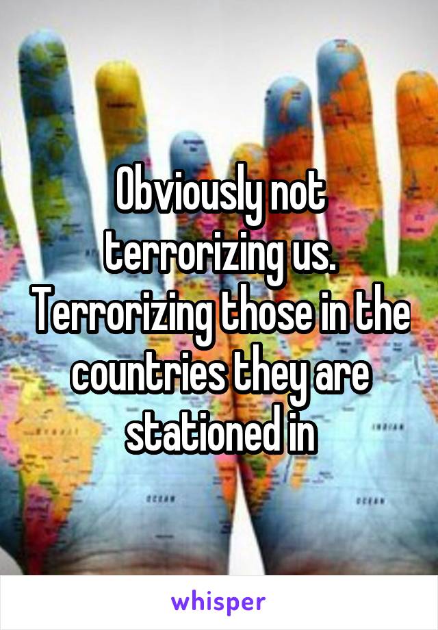 Obviously not terrorizing us. Terrorizing those in the countries they are stationed in