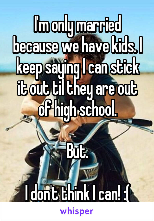 I'm only married because we have kids. I keep saying I can stick it out til they are out of high school.

But.

I don't think I can! :(