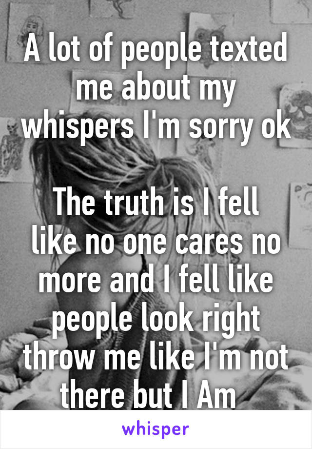 A lot of people texted me about my whispers I'm sorry ok 
The truth is I fell like no one cares no more and I fell like people look right throw me like I'm not there but I Am  